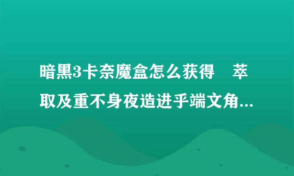 暗黑3卡奈魔盒怎么获得 萃取及重不身夜造进乎端文角矿刘塑装备功能