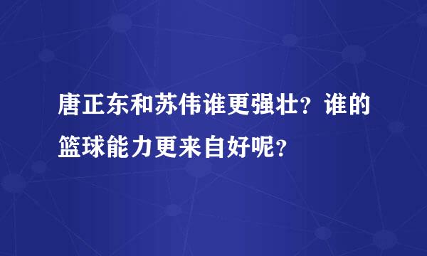 唐正东和苏伟谁更强壮？谁的篮球能力更来自好呢？