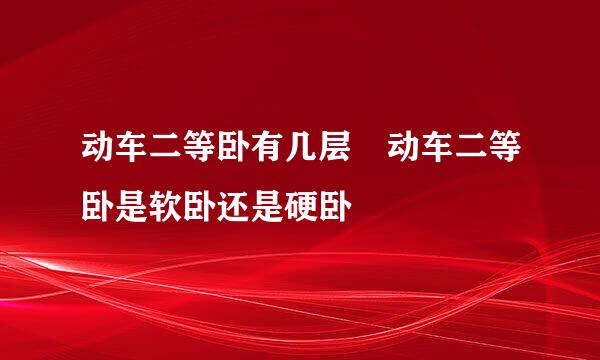 动车二等卧有几层 动车二等卧是软卧还是硬卧