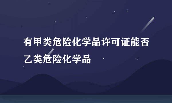 有甲类危险化学品许可证能否乙类危险化学品