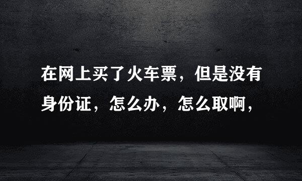 在网上买了火车票，但是没有身份证，怎么办，怎么取啊，