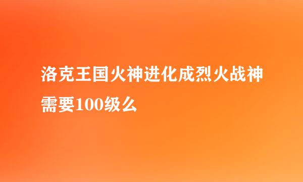 洛克王国火神进化成烈火战神需要100级么