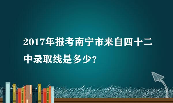 2017年报考南宁市来自四十二中录取线是多少？