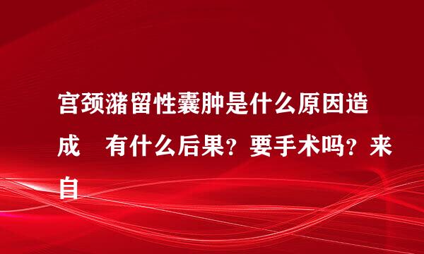 宫颈潴留性囊肿是什么原因造成 有什么后果？要手术吗？来自