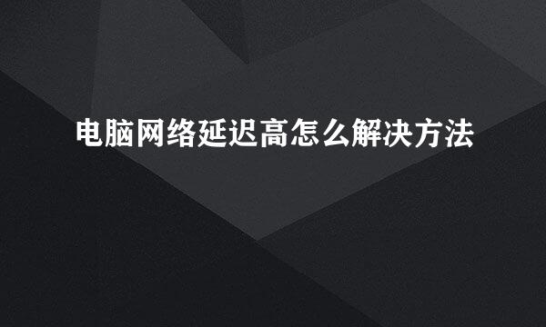 电脑网络延迟高怎么解决方法