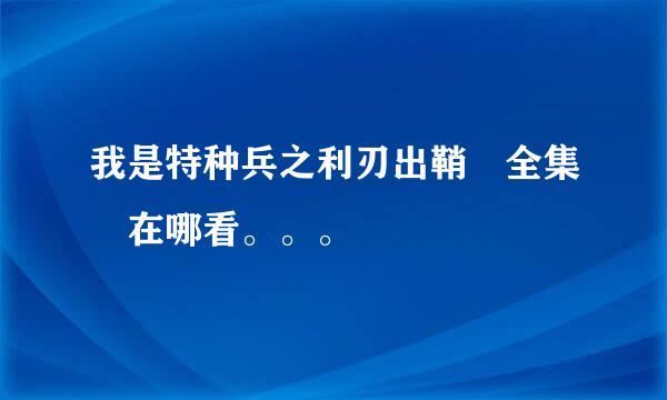 我是特种兵之利刃出鞘 全集 在哪看。。。