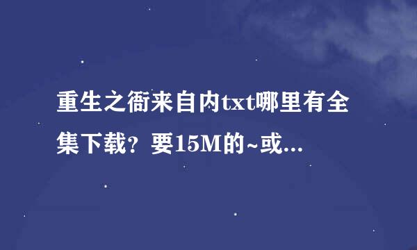 重生之衙来自内txt哪里有全集下载？要15M的~或者有的朋友发船再孙造分名尽哪击缺我邮箱465986894@qq.com 谢谢啦