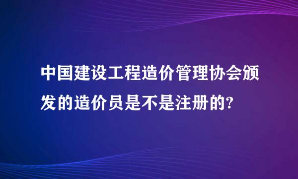 中国建设工程造价管理协会颁发的造价员是不是注册的?