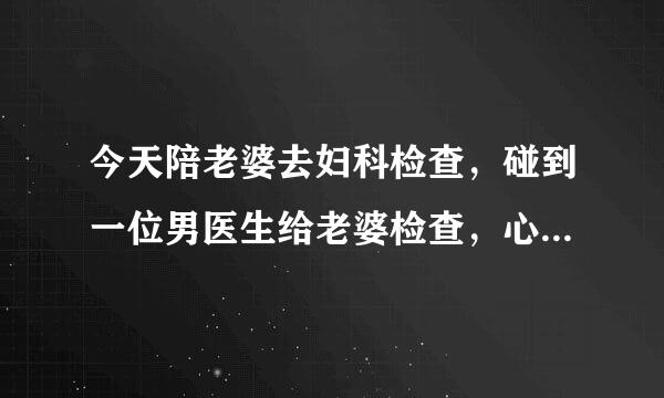 今天陪老婆去妇科检查，碰到一位男医生给老婆检查，心里有点难受