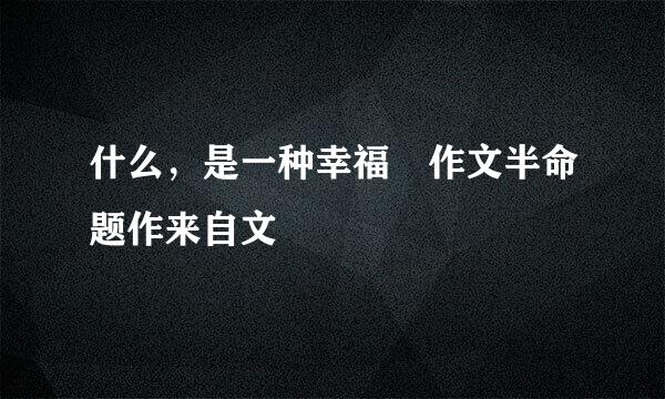 什么，是一种幸福 作文半命题作来自文