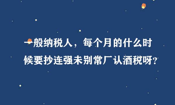 一般纳税人，每个月的什么时候要抄连强未别常厂认酒税呀？