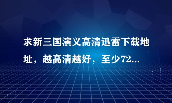 求新三国演义高清迅雷下载地址，越高清越好，至少720吧！！!我要下载，不想在线看！！谢谢啦！