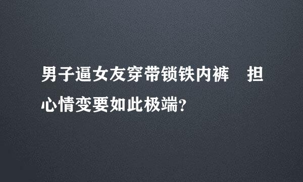 男子逼女友穿带锁铁内裤 担心情变要如此极端？