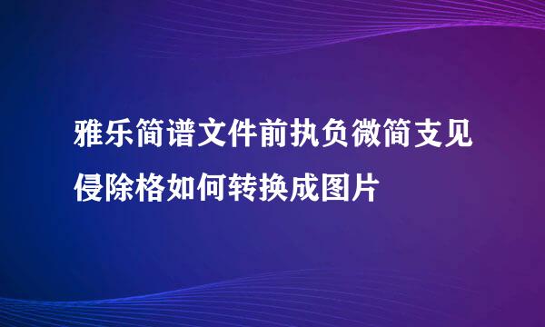 雅乐简谱文件前执负微简支见侵除格如何转换成图片