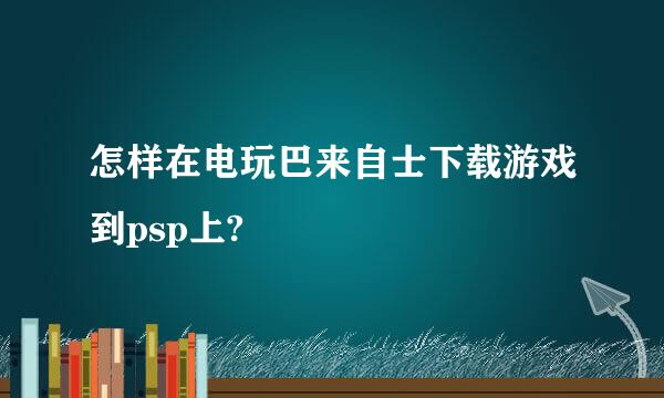 怎样在电玩巴来自士下载游戏到psp上?