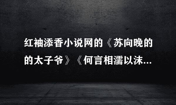 红袖添香小说网的《苏向晚的的太子爷》《何言相濡以沫》的全文<包括VIP联拿载苦反而脸补为义部分>，请发到517905100@qq.com，