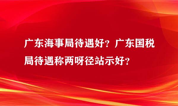 广东海事局待遇好？广东国税局待遇称两呀径站示好？