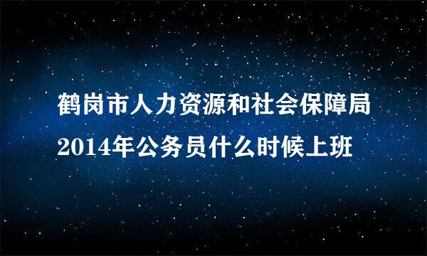 鹤岗市人力资源和社会保障局2014年公务员什么时候上班