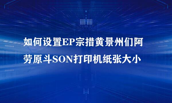 如何设置EP宗措黄景州们阿劳原斗SON打印机纸张大小