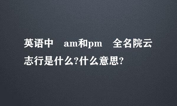 英语中 am和pm 全名院云志行是什么?什么意思?