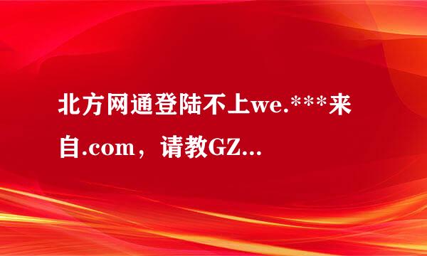 北方网通登陆不上we.***来自.com，请教GZer抗显群要路诗孔石团冷的兄弟？