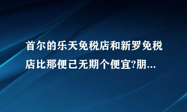 首尔的乐天免税店和新罗免税店比那便己无期个便宜?朋友说注册网上乐天免税店会员比前2者都便宜。