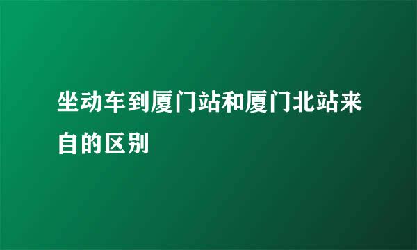 坐动车到厦门站和厦门北站来自的区别