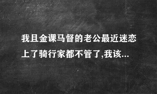 我且金课马督的老公最近迷恋上了骑行家都不管了,我该怎么办?