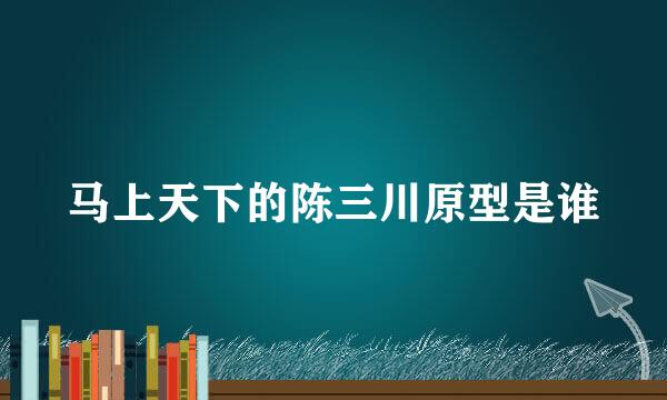 马上天下的陈三川原型是谁