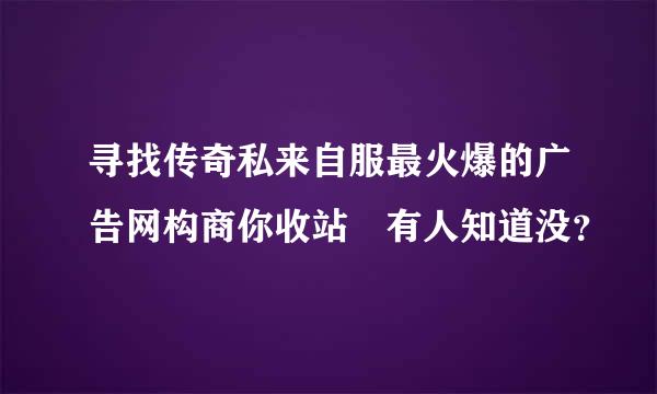 寻找传奇私来自服最火爆的广告网构商你收站 有人知道没？