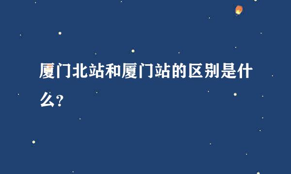 厦门北站和厦门站的区别是什么？