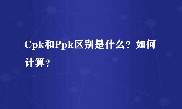 Cpk和Ppk区别是什么？如何计算？