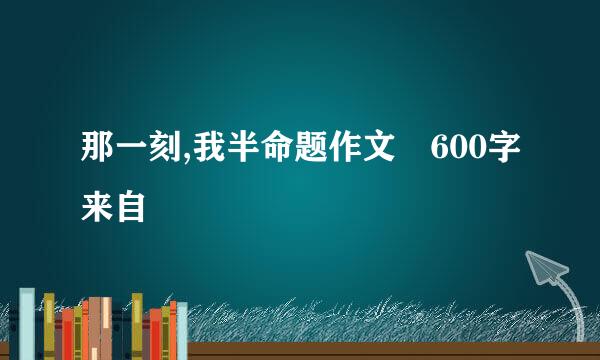 那一刻,我半命题作文 600字来自