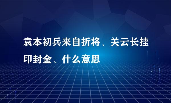 袁本初兵来自折将、关云长挂印封金、什么意思