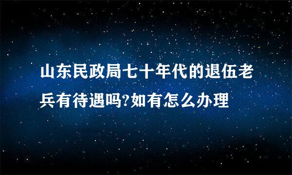 山东民政局七十年代的退伍老兵有待遇吗?如有怎么办理