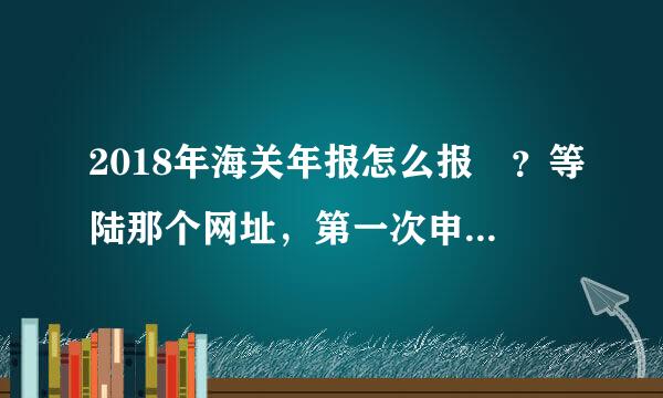 2018年海关年报怎么报 ？等陆那个网址，第一次申报需要注册吗？