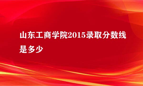 山东工商学院2015录取分数线是多少