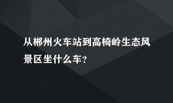 从郴州火车站到高椅岭生态风景区坐什么车？