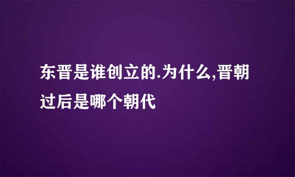 东晋是谁创立的.为什么,晋朝过后是哪个朝代