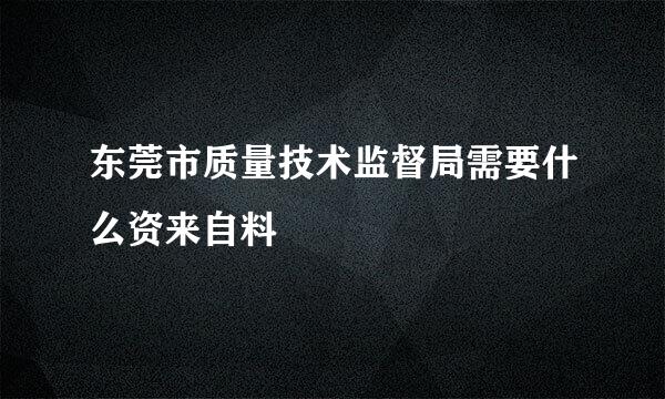 东莞市质量技术监督局需要什么资来自料