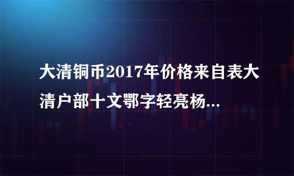 大清铜币2017年价格来自表大清户部十文鄂字轻亮杨争起多少钱？