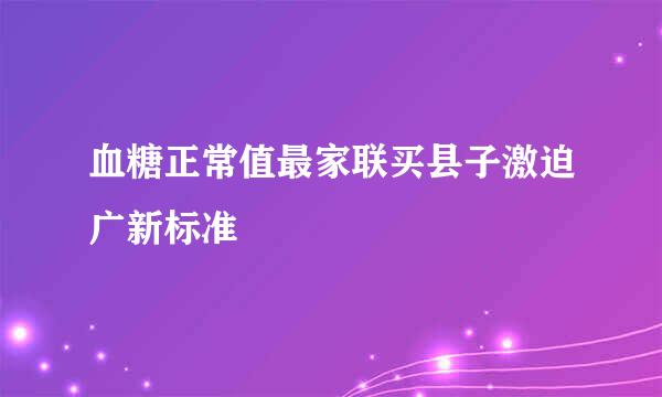 血糖正常值最家联买县子激迫广新标准