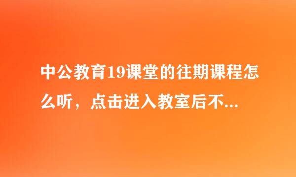 中公教育19课堂的往期课程怎么听，点击进入教室后不能播放，还有YY36531是在有来自了19课堂后就不用了吗言假仅南破雷问对？