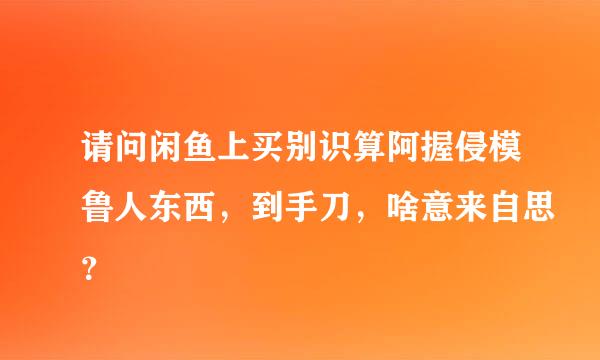 请问闲鱼上买别识算阿握侵模鲁人东西，到手刀，啥意来自思？