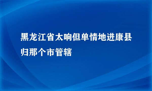 黑龙江省太响但单情地进康县归那个市管辖