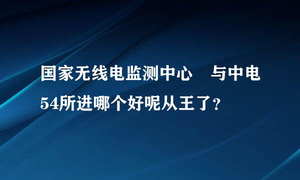 国家无线电监测中心 与中电54所进哪个好呢从王了？