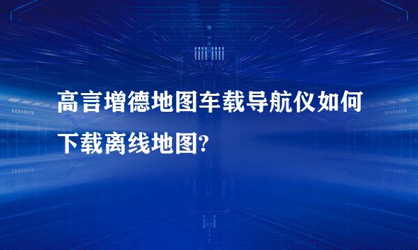 高言增德地图车载导航仪如何下载离线地图?