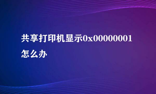 共享打印机显示0x00000001怎么办