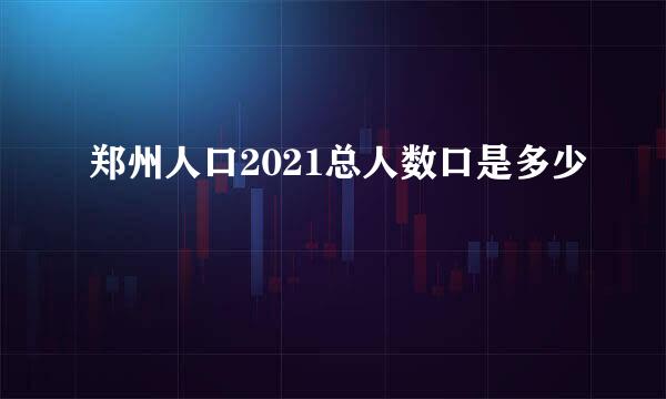 郑州人口2021总人数口是多少