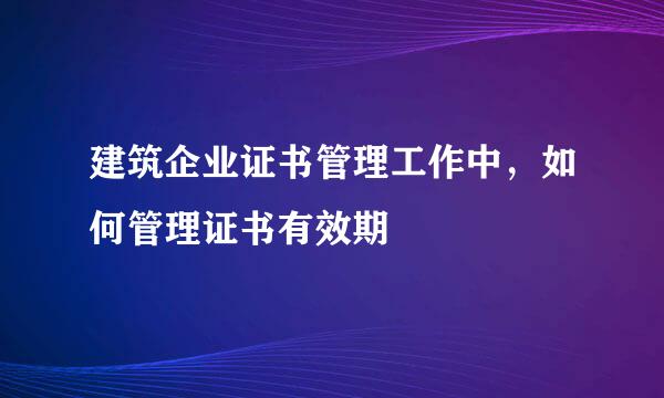 建筑企业证书管理工作中，如何管理证书有效期